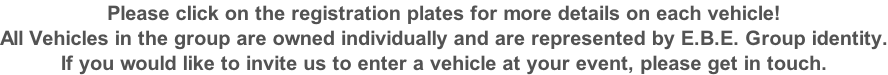 Please click on the registration plates for more details on each vehicle! All Vehicles in the group are owned individually and are represented by E.B.E. Group identity. If you would like to invite us to enter a vehicle at your event, please get in touch.